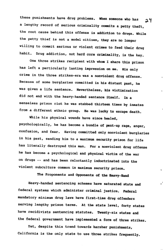 these punishments have drug problems. When someone who has o a lengthy record of serious criminality cossits a petty theft, the root cause behind this offens 18 addiction to arugs. While the petty thist is not a model citizen, they are no longer willing to commit serious or violent crimes to feed their drug habit. Drug addiction, not hard core crimimality, is the key. One three strikes recipient with vhoa I share this peison has left a particularly lasting impression on me. iz oaly crine in the three strik eca vas a nonviolent drug offense. Beca of some burglaries conaitted in his distant past, he was given a life sentence. Nevertheless, his victisization 14 not end vith the heavy-handed sentence itself. Ina Senseless prison riot he was stabbed thirteen times by nmat trom a different ethnic group. was lucky to escape death. While his physical wounds have since healed, Peychologically, he has becose a bundle of pent-up rage, anger, confusion, and fear. Having comsitted only moavioleat burglartes in his past, sending hin to a maximus security prison for life has Literally destroyed this man. For a noaviolent drug offanse he has become a psychological and physical victia of the var on druge and has been reluctantly indoctrinated tato the violent subculture comson in maximum security prison. The Proponents and Opponents of the Heavy-Hand Hoavy-handed sentencing schemes have saturated state and faderal systems which administer criainal justice. Pederal Randatory ainisus drug lavs have first-tise drug offeaders serving lengthy prison terns. At the state lavel, forty states have recidivists sentencing statutes. Tventy-six states and the federal government have implemented a form of thres strike: Yet, despite this trend towards harsher punishments, California is the only state to use thres strikes frequently.